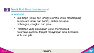 PRAKARYA
Teknik Budi Daya Ikan Konsumsi
3
a. Alat-alat
• jala, hapa (kotak dari jaring/kelambu untuk menampung
sementara induk dan benih), ember, baskom,
timbangan, cangkul, dan pisau.
• Peralatan yang digunakan untuk memanen di
antaranya ayakan, tempat menyimpan ikan, keramba,
sirib, dan jala.
 