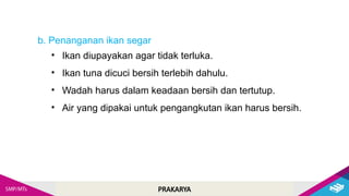 PRAKARYA
b. Penanganan ikan segar
• Ikan diupayakan agar tidak terluka.
• Ikan tuna dicuci bersih terlebih dahulu.
• Wadah harus dalam keadaan bersih dan tertutup.
• Air yang dipakai untuk pengangkutan ikan harus bersih.
 