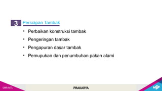 PRAKARYA
Persiapan Tambak
3
• Perbaikan konstruksi tambak
• Pengeringan tambak
• Pengapuran dasar tambak
• Pemupukan dan penumbuhan pakan alami
 