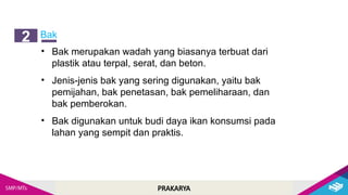 PRAKARYA
Bak
2
• Bak merupakan wadah yang biasanya terbuat dari
plastik atau terpal, serat, dan beton.
• Jenis-jenis bak yang sering digunakan, yaitu bak
pemijahan, bak penetasan, bak pemeliharaan, dan
bak pemberokan.
• Bak digunakan untuk budi daya ikan konsumsi pada
lahan yang sempit dan praktis.
 