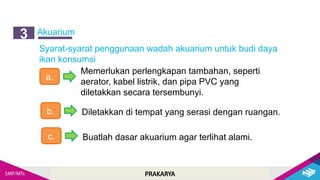 PRAKARYA
Akuarium
3
Syarat-syarat penggunaan wadah akuarium untuk budi daya
ikan konsumsi
a.
Memerlukan perlengkapan tambahan, seperti
aerator, kabel listrik, dan pipa PVC yang
diletakkan secara tersembunyi.
b. Diletakkan di tempat yang serasi dengan ruangan.
c. Buatlah dasar akuarium agar terlihat alami.
 