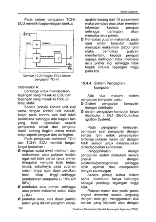 Teknik Ototronik


   Pada sistem pengapian TCI-H                 apabila kurang dari 10 pulsa/menit
ECU memiliki bagian-bagian berikut:            maka pemutus arus akan memberi
                                               informasi     kepada      penguat
                                               sehingga      darlington     akan
                                               memutus arus primer.
                                             Ø Pembatas putaran maksimal, pada
                                               saat    motor   berputar    sudah
                                               mencapai maksimum (6200 rpm)
                                               maka       pembatas        putaran
                                               memberitahu kepada penguat
                                               supaya darlington tidak memutus
                                               arus primer lagi sehingga tidak
                                               terjadi induksi tegangan tinggi
                                               pada koil.
      Gambar 10.23 Bagian ECU sistem
             pengapian TCI-H
                                             10.4.4 Sistem Pengapian
Stabilisator A:                                     komputer
     Berfungsi untuk menstabilkan
tegangan yang masuk ke ECU dan                   Ada     dua     macam    sistem
tegangan yang masuk ke Pick up               pengapian komputer, yaitu:
tetap stabil.                                Ø Sistem      pengapian    komputer
     Secara prinsip kontrol unit hall          dengan distributor
sama dengan kontrol unit induktif,           Ø sistem pengapian komputer tanpa
tetapi pada kontrol unit hall lebih            distributor / DLI (Distributorless
sederhana sehingga ada bagian lain             Ignition System).
yang     tidak      diperlukan   seperti
pembentuk sinyal dan pengatur                     Pada    pengapian    komputer,
dwell, sedang bagian utama masih             pemajuan saat pengapian dengan
tetap seperti penguat dan darlington.        sensor rpm untuk penyesuaian
     Pada pengapian elektronik TCI-I         terharap putaran mesin dan dengan
dan TCI-H, ECU memiliki fungsi-              MAP sensor untuk menyesuaikan
fungsi tambahan :                            terhadap beban kendaraan.
Ø regulasi sudut dwell minimum dan                Pengoptimalan           derajat
   maksimum, pada putaran rendah             pengapian sudah dilakukan secara
   agar koil tidak panas (arus primer        presisi                     dengan
   diregulasi mengalir tidak terlalu         elektronis/pemrograman     sehingga
   lama), sebaliknya pada putaran            lebih optimal dan memperoleh
   mesin tinggi agar daya percikan           banyak keuntungan.
   besi       tetap     tinggi→sehingga           Secara prinsip kedua sistem
   pembakaran sempurna (± 18% s/d            sama, distributor hanya berfungsi
   80%).                                     sebagai pembagi tegangan tinggi
Ø pembatas arus primer, sehingga             saja.
   arus primer maksimal selalu tetap              Putaran mesin dan posisi poros
   (± 8A).                                   engkol dimonitor secara langsung
Ø pemutus arus, atas dasar jumlah            dengan roda gigi, menggunakan dua
   pulsa yang dikirim pengirim sinyal,       sensor yang terpisah atau dengan
296                                    Direktorat Pembinaan Sekolah Menengah Kejuruan (2008)
 