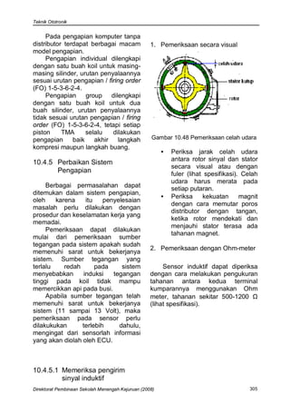 Teknik Ototronik


     Pada pengapian komputer tanpa
distributor terdapat berbagai macam                1. Pemeriksaan secara visual
model pengapian.
     Pengapian individual dilengkapi
dengan satu buah koil untuk masing-
masing silinder, urutan penyalaannya
sesuai urutan pengapian / firing order
(FO) 1-5-3-6-2-4.
     Pengapian group dilengkapi
dengan satu buah koil untuk dua
buah silinder, urutan penyalaannya
tidak sesuai urutan pengapian / firing
order (FO) 1-5-3-6-2-4, tetapi setiap
piston     TMA      selalu   dilakukan
pengapian      baik    akhir   langkah             Gambar 10.48 Pemeriksaan celah udara
kompresi maupun langkah buang.
                                                        •   Periksa jarak celah udara
                                                            antara rotor sinyal dan stator
10.4.5 Perbaikan Sistem
                                                            secara visual atau dengan
       Pengapian                                            fuler (lihat spesifikasi). Celah
                                                            udara harus merata pada
     Berbagai permasalahan dapat                            setiap putaran.
ditemukan dalam sistem pengapian,
                                                        •   Periksa     kekuatan      magnit
oleh    karena     itu   penyelesaian
                                                            dengan cara memutar poros
masalah perlu dilakukan dengan
                                                            distributor dengan tangan,
prosedur dan keselamatan kerja yang
                                                            ketika rotor mendekati dan
memadai.
                                                            menjauhi stator terasa ada
     Pemeriksaan dapat dilakukan
                                                            tahanan magnet.
mulai dari pemeriksaan sumber
tegangan pada sistem apakah sudah
                                                   2. Pemeriksaan dengan Ohm-meter
memenuhi sarat untuk bekerjanya
sistem. Sumber tegangan yang
terlalu    redah       pada    sistem                   Sensor induktif dapat diperiksa
menyebabkan       induksi   tegangan               dengan cara melakukan pengukuran
tinggi pada koil tidak mampu                       tahanan antara kedua terminal
memercikkan api pada busi.                         kumparannya menggunakan Ohm
     Apabila sumber tegangan telah                 meter, tahanan sekitar 500-1200 Ω
memenuhi sarat untuk bekerjanya                    (lihat spesifikasi).
sistem (11 sampai 13 Volt), maka
pemeriksaan pada sensor perlu
dilakukukan      terlebih     dahulu,
mengingat dari sensorlah informasi
yang akan diolah oleh ECU.



10.4.5.1 Memeriksa pengirim
         sinyal induktif
Direktorat Pembinaan Sekolah Menengah Kejuruan (2008)                                    305
 