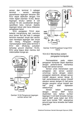 Teknik Ototronik


sensor dan terminal 3 sebagai
terminal    –    sensor,    sehingga
pemeriksaan tegangan keluaran dari
ECU dapat dilakukan dengan Volt
meter digital (Gambar 10.42). Besar
tegangan terukur sekitar 8 volt
sampai 10 volt, cocokkanlah dengan
spesifikasi buku manual. Apabila
tegangan keluar ada harus dilakukan
pengetesan lanjut.
    ECU pengapian TCI-H akan
bekerja menghubung dan memutus
arus primer koil jika kaki 5 sebagai
terminal masukan sinyal dari sensor
saat mendapat tegangan dari sinyal
dan hilang. Pengujian dengan
memasangkan kabel pada terminal 5
ECU      dan    dihubung    putuskan
terhadap ground (Gambar 10.43).           Gambar 10.55 Pengetesan fungsi ECU
ECU yang bagus akan memicu koil                         TCI-H
meloncatkan bunga api.
                                        10.4.5.5 Memeriksa sistem
                                                 pengapian komputer

                                             Permasalahan      pada     sistem
                                        pengapian komputer dapat diperiksa
                                        dengan pertama-tama memeriksa
                                        fungsi dari sensor-sensor.
                                             Sensor untuk menentukan saat
                                        pengapian dan sensor putaran
                                        umumnya sama dengan sistem
                                        pengapian elektronik, dengan sensor
                                        induktif ataupun sensor dengn IC
                                        hall, pemeriksaannya sensor induktif
                                        ataupun sensor dengan IC hall sama
                                        dengan pengirim sinyal induktif dan
                                        hall     yang     telah     dijelaskan
                                        sebelumnya.
                                             Sensor      beban     kendaraan
                                        dengan       sensor     MAP      harus
                                        diyakinkan dulu bahwa sumber
 Gambar 10.54 Pengukuran tegangan       tegangan 5 volt telah tersedia menuju
        sumber sensor hall
                                        sensor MAP pada kabel dari ECU
                                        saat kunci kontak “ON”, selanjutnya
                                        ground juga harus tersedia dari kabel
                                        yang lain.

308                               Direktorat Pembinaan Sekolah Menengah Kejuruan (2008)
 