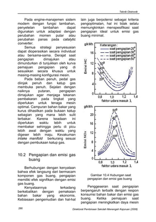 Teknik Ototronik


     Pada engine-manajemen sistem        lain juga berpotensi sebagai kriteria
modern dengan fungsi tambahan,           pengoptimalan, hal ini tidak selalu
penyetelan      tambahan      dapat      memungkinkan menspesifikasi saat
digunakan untuk adaptasi dengan          pengapian ideal untuk emisi gas
perubahan momen putar atau               buang minimal.
perubahan panas pada catalytic
converter.
     Semua strategi penyesuaian
dapat dioperasikan secara individual
atau bersama-sama. Derajat saat
pengapian       dimajukan       atau
dimundurkan di tunjukkan oleh kurva
pemajuan     pengapian    yang     di
sesuaikan secara khusus untuk
masing-masing konfigurasi mesin.
     Pada beban penuh, pedal gas
diinjak penuh dan katup gas
membuka penuh. Sejalan dengan
naiknya      putaran,     pengapian
dimajukan agar menjaga tekanan
pembakaran pada tingkat yang
diperlukan untuk tenaga mesin
optimal. Campuran bahan bakar yang
kurus dihasilkan pada bukaan katup
sebagian yang mana lebih sulit
terbakar.   Karena    keadaan     ini
diperlukan    waktu   lebih   untuk
membakar sehingga perlu di picu
lebih awal dengan waktu yang
digeser lebih maju. Kevakuman
intake manifold berkurang sesuai
dengan pembukaan katup gas.


10.2 Pengapian dan emisi gas
     buang
    Berhubungan dengan kenyataan
bahwa efek langsung dari bermacam
komponen gas buang, pengapian                    Gambar 10.4 Hubungan saat
memiliki efek signifikan dengan emisi          pengapian dan emisi gas buang
gas buang.
    Kenyataannya            terkadang        Penggeseran saat pengapian
berkebalikan dengan pemakaian            berpengaruh terbalik dengan respon
bahan     bakar     yang    ekonomis.    konsumsi bahan bakar dan emisi gas
Kebiasaan pengemudian dan hal-hal        buang.   Ketika    pemajuan    saat
                                         pengapian meningkatkan daya mesin
286                                Direktorat Pembinaan Sekolah Menengah Kejuruan (2008)
 