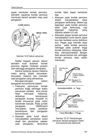 Teknik Ototronik


cepat membuka kontak pemutus.                             kontak tidak dapat membuka
Semakin cepatnya kontak pemutus                           lagi.
membuka berarti semakin maju saat                       • Keausan pada kontak pemutus
pengapian.                                                terjadi     menyebabkan     daya
                                                          pengapian berkurang. Akibat rugi
                                                          tegangan pada kontak pemutus
                                                          daya juga berkurang, rugi
                                                          tegangan       maksimal     yang
                                                          diijinkan adalah 0,5 volt.
                                                        • Kekuatan pegas kontak pemutus
                                                          menyebabkan tumit ebonit cepat
                                                          aus dan bantalan poros distribusi
                                                          aus. Pegas juga memiliki daya
                                                          pantul     pada kontak pemutus
                                                          sehingga pada putaran tinggi
                                                          kontak pemutus melayang, tidak
                                                          bisa menutup/melekat dengan
       Gambar 10.9 Vakum advancer                         baik sesuai bentuk nok, sehingga
                                                          kontak pemutus akan selalu
    Ketika hisapan saluran vakum                          membuka.
semakin kuat dudukan kontak
pemutus digeser melawan putaran
cam sehingga pengapian dimajukan.
    Karena kerjanya secara mekanis
maka sering terjadi kerusakan-
kerusakan mekanis dan merubah
saat pengapian yang semestinya.
    Kerugian-kerugian          sistem
pengapian konvensional adalah :
 • Frekuensi pemutusan kontak
    pemutus tinggi sehingga waktu
    penutupan pendek, arus primer
    tidak     mencapai      maksimal,
    akibatnya            kemampuan
    pengapian kurang, masalah ini
    terjadi khususnya pada motor
    bersilinder banyak. Pada jumlah
    pengapian            12000/menit
    merupakan      batas     peralihan
    kemampuan dari pengapian
    konvensional.
 • Keausan pada tumit ebonit
    menyebabkan perubahan sudut                            Gambar 10.10 Perbandingan
    dwell dan perubahan setelan                         pemajuan derajat pengapian sistem
    saat     pengapian,    lama-lama                       konvensional dan elektronik



Direktorat Pembinaan Sekolah Menengah Kejuruan (2008)                                       289
 