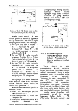 Teknik Ototronik


                                                         kemagnetannya hilang seketika
                                                         akibatnya     timbul   induksi
                                                         tegangan tinggi pada kumparan
                                                         sekunder koil yang dialirkan
                                                         menuju busi melalui rotor dan
                                                         kabel tegangan tinggi.




  Gambar 10.12 TCI-C saat kunci kontak
   ON dan kontak pemutus menutup

    Ketika kunci kontak ON dan
kontak pemutus menutup (gambar
10.12) maka basis Tr1 berhubungan
dengan ground melalui R4 sehingga:
 Ø mengalir arus dari + baterai →
                                                        Gambar 10.13 TI-C saat kunci kontak
    R1 → terminal 15 ECU →                              ON dan kontak pemutus membuka
    Colektor Tr1 → Basis Tr1 → R4
    → Kontak pemutus → ground,
    akibatnya Tr1 ON                               10.4.2 Sistem Pengapian
 Ø karena TR1 ON maka mengalir                            Transistor dengan sinyal
    arus dari Colektor Tr1 → Emitor                       Induktif / Transistorized
    Tr1 → Basis Tr2 → Emitor Tr2 →
                                                          Control Ignition - Inductive
    Ground, sehingga Tr2 juga ON
 Ø karena TR2 ON maka mengalir
                                                          (TCI-I)
    tegangan dari + baterai → R1 →
                                                        Pada      sistem      ini     tidak
    R2 → terminal 15 kumparan                      menggunakan        kontak      pemutus,
    primer koil → terminal 1 →                     fungsi pemutusan digantikan dengan
    Colektor Tr2 → Emitor Tr2 →                    sebuah pembangkit sinyal / pulse
    Ground, sehingga timbul medan                  generator yang menghasilkan pulsa
    magnet pada koil pengapian.                    tegangan        secara        magnetic.
                                                   Tegangan ini akan mengontrol ON
    selanjutnya jika mesin berputar                dan OFF dari transistor yang
maka tonjolan cam akan menekan                     mengendalikan       Koil    pengapian.
kontak pemutus mulai membuka                       Selanjutnya pembagian tegangan
seperti pada gambar 6.13:                          tinggi menuju busi-busi diatur oleh
    Karena seketika kontak pemutus                 distributor yaitu pada bagian rotor
membuka maka :                                     dan kabel-kabel tegangan tinggi busi.
 Ø basis Tr1 kehilangan ground                          Induksi yang dihasilkan oleh
    akibatnya Tr1 OFF                              pembangkit      sinyal    ini    berupa
 Ø arus menuju basis Tr2 hilang dan                tegangan     bolak     balik    /    AC
    Tr2 juga OFF                                   (Alternating Current). Jumlah gigi
 Ø arus pada kumparan primer koil
    terputus       seketika     dan
Direktorat Pembinaan Sekolah Menengah Kejuruan (2008)                                    291
 