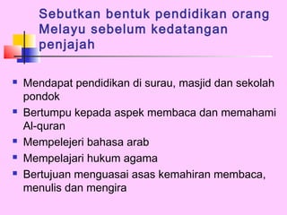 Sebutkan bentuk pendidikan orang
      Melayu sebelum kedatangan
      penjajah

   Mendapat pendidikan di surau, masjid dan sekolah
    pondok
   Bertumpu kepada aspek membaca dan memahami
    Al-quran
   Mempelejeri bahasa arab
   Mempelajari hukum agama
   Bertujuan menguasai asas kemahiran membaca,
    menulis dan mengira
 