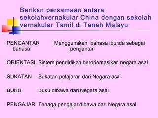 Berikan persamaan antara
     sekolahvernakular China dengan sekolah
     vernakular Tamil di Tanah Melayu

PENGANTAR         Menggunakan bahasa ibunda sebagai
  bahasa               pengantar

ORIENTASI Sistem pendidikan berorientasikan negara asal

SUKATAN     Sukatan pelajaran dari Negara asal

BUKU        Buku dibawa dari Negara asal

PENGAJAR Tenaga pengajar dibawa dari Negara asal
 