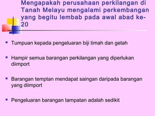 Mengapakah perusahaan perkilangan di
       Tanah Melayu mengalami perkembangan
       yang begitu lembab pada awal abad ke-
       20

   Tumpuan kepada pengeluaran biji timah dan getah

   Hampir semua barangan perkilangan yang diperlukan
    diimport

   Barangan temptan mendapat saingan daripada barangan
    yang diimport

   Pengeluaran barangan tampatan adalah sedikit
 
