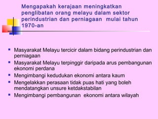 Mengapakah kerajaan meningkatkan
       penglibatan orang melayu dalam sektor
       perindustrian dan perniagaan mulai tahun
       1970-an



   Masyarakat Melayu tercicir dalam bidang perindustrian dan
    perniagaan
   Masyarakat Melayu terpinggir daripada arus pembangunan
    ekonomi perdana
   Mengimbangi kedudukan ekonomi antara kaum
   Mengelakkan perasaan tidak puas hati yang boleh
    mendatangkan unsure ketdakstabilan
   Mengimbangi pembangunan ekonomi antara wilayah
 