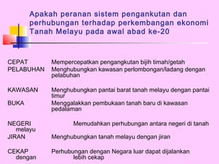 Apakah peranan sistem pengankutan dan
       perhubungan terhadap perkembangan ekonomi
       Tanah Melayu pada awal abad ke-20



CEPAT       Mempercepatkan pengangkutan bijih timah/getah
PELABUHAN   Menghubungkan kawasan perlombongan/ladang dengan
            pelabuhan

KAWASAN     Menghubungkan pantai barat tanah melayu dengan pantai
            timur
BUKA        Menggalakkan pembukaan tanah baru di kawasan
            pedalaman

NEGERI             Memudahkan perhubungan antara negeri di tanah
   melayu
JIRAN       Menghubungkan tanah melayu dengan jiran

CEKAP       Perhubungan dengan Negara luar dapat dijalankan
  dengan           lebih cekap
 