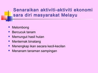 Senaraikan aktiviti-aktiviti ekonomi
    sara diri masyarakat Melayu

   Melombong
   Bercucuk tanam
   Memungut hasil hutan
   Menternak binatang
   Menengkap ikan secara kecil-kecilan
   Menanam tanaman sampingan
 