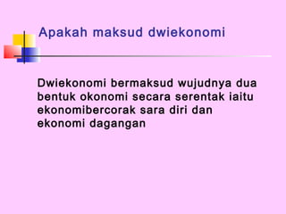Apakah maksud dwiekonomi


Dwiekonomi bermaksud wujudnya dua
bentuk okonomi secara serentak iaitu
ekonomibercorak sara diri dan
ekonomi dagangan
 