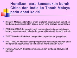 Huraikan cara kemasukan buruh
        China dan India ke Tanah Melayu
        pada abad ke-19

   KREDIT-Melalui sistem tiket kredit Sin Kheh dikumpulkan oleh kheh-
    tau(ketua)dan diawasi oleh agensi buruh yang dibayar oleh majikan

   PERJANJIAN-Golongan sin kheh membuat perjanjian menjelaskan
    hutang merekasecara bekerja dengan majikan untuk tempoh tertentu

   TIKET-Mereka dibekalkan dengantiket ke pelabuhan yang dituju

   KAKITANGAN-Melalui sistem pengambilan kakitangan,majikan akan
    menghantar pegawainya ke china untuk mendapatkan buruh

   PERBELANJAAN-Segala perbelanjaan dan tambang dibiayai oleh
    majikan
 