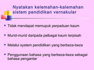 Nyatakan kelemahan-kalemahan
       sistem pendidikan vernakular


   Tidak mendapat memupuk perpaduan kaum

   Murid-murid daripada pelbagai kaum terpisah

   Melalui system pendidikan yang berbeza-beza

   Penggunaan bahasa yang berbeza-beza sebagai
    bahasa pengantar
 