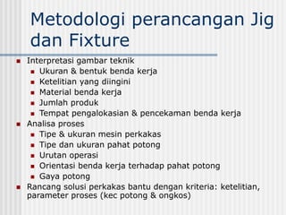 Metodologi perancangan Jig
dan Fixture
 Interpretasi gambar teknik
 Ukuran & bentuk benda kerja
 Ketelitian yang diingini
 Material benda kerja
 Jumlah produk
 Tempat pengalokasian & pencekaman benda kerja
 Analisa proses
 Tipe & ukuran mesin perkakas
 Tipe dan ukuran pahat potong
 Urutan operasi
 Orientasi benda kerja terhadap pahat potong
 Gaya potong
 Rancang solusi perkakas bantu dengan kriteria: ketelitian,
parameter proses (kec potong & ongkos)
 