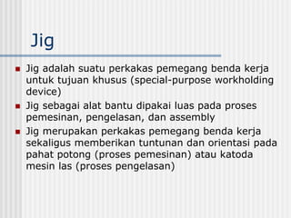 Jig
 Jig adalah suatu perkakas pemegang benda kerja
untuk tujuan khusus (special-purpose workholding
device)
 Jig sebagai alat bantu dipakai luas pada proses
pemesinan, pengelasan, dan assembly
 Jig merupakan perkakas pemegang benda kerja
sekaligus memberikan tuntunan dan orientasi pada
pahat potong (proses pemesinan) atau katoda
mesin las (proses pengelasan)
 
