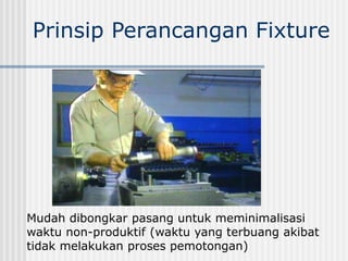 Mudah dibongkar pasang untuk meminimalisasi
waktu non-produktif (waktu yang terbuang akibat
tidak melakukan proses pemotongan)
Prinsip Perancangan Fixture
 