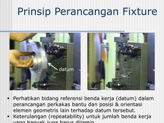 Prinsip Perancangan Fixture
 Perhatikan bidang referensi benda kerja (datum) dalam
perancangan perkakas bantu dan posisi & orientasi
elemen geometris lain terhadap datum tersebut.
 Keterulangan (repeatability) untuk jumlah benda kerja
datum
 