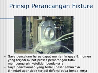 Prinsip Perancangan Fixture
 Gaya pencekam harus dapat menjamin gaya & momen
yang terjadi akibat proses pemotongan tidak
mempengaruhi ketelitian bendakerja
 Gaya pencekaman yang terlalu besar sebaiknya
dihindari agar tidak terjadi defeksi pada benda kerja
 