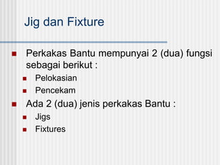 Jig dan Fixture
 Perkakas Bantu mempunyai 2 (dua) fungsi
sebagai berikut :
 Pelokasian
 Pencekam
 Ada 2 (dua) jenis perkakas Bantu :
 Jigs
 Fixtures
 