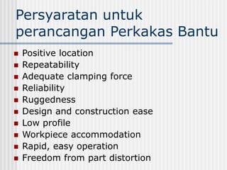Persyaratan untuk
perancangan Perkakas Bantu
 Positive location
 Repeatability
 Adequate clamping force
 Reliability
 Ruggedness
 Design and construction ease
 Low profile
 Workpiece accommodation
 Rapid, easy operation
 Freedom from part distortion
 