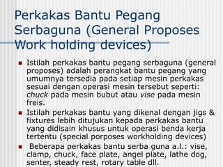 Perkakas Bantu Pegang
Serbaguna (General Proposes
Work holding devices)
 Istilah perkakas bantu pegang serbaguna (general
proposes) adalah perangkat bantu pegang yang
umumnya tersedia pada setiap mesin perkakas
sesuai dengan operasi mesin tersebut seperti:
chuck pada mesin bubut atau vise pada mesin
freis.
 Istilah perkakas bantu yang dikenal dengan jigs &
fixtures lebih ditujukan kepada perkakas bantu
yang didisain khusus untuk operasi benda kerja
tertentu (special porposes workholding devices)
 Beberapa perkakas bantu serba guna a.l.: vise,
clamp, chuck, face plate, angel plate, lathe dog,
senter, steady rest, rotary table dll.
 