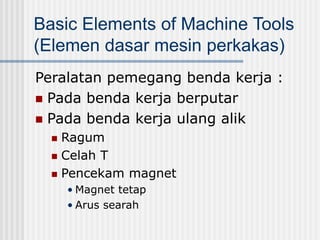 Basic Elements of Machine Tools
(Elemen dasar mesin perkakas)
Peralatan pemegang benda kerja :
 Pada benda kerja berputar
 Pada benda kerja ulang alik
 Ragum
 Celah T
 Pencekam magnet
• Magnet tetap
• Arus searah
 
