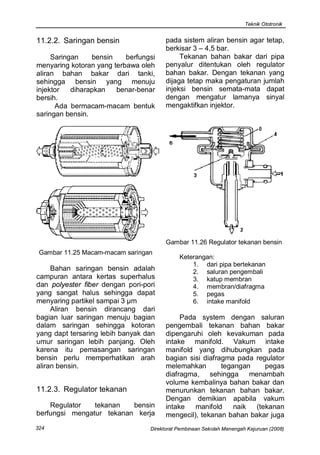 Teknik Ototronik


11.2.2. Saringan bensin                 pada sistem aliran bensin agar tetap,
                                        berkisar 3 – 4,5 bar.
     Saringan    bensin    berfungsi         Tekanan bahan bakar dari pipa
menyaring kotoran yang terbawa oleh     penyalur ditentukan oleh regulator
aliran bahan bakar dari tanki,          bahan bakar. Dengan tekanan yang
sehingga bensin yang menuju             dijaga tetap maka pengaturan jumlah
injektor   diharapkan   benar-benar     injeksi bensin semata-mata dapat
bersih.                                 dengan mengatur lamanya sinyal
      Ada bermacam-macam bentuk         mengaktifkan injektor.
saringan bensin.




                                        Gambar 11.26 Regulator tekanan bensin
 Gambar 11.25 Macam-macam saringan
                                             Keterangan:
                                                 1. dari pipa bertekanan
     Bahan saringan bensin adalah                2. saluran pengembali
campuran antara kertas superhalus                3. katup membran
dan polyester fiber dengan pori-pori             4. membran/diafragma
yang sangat halus sehingga dapat                 5. pegas
menyaring partikel sampai 3 µm                   6. intake manifold
     Aliran bensin dirancang dari
bagian luar saringan menuju bagian           Pada system dengan saluran
dalam saringan sehingga kotoran         pengembali tekanan bahan bakar
yang dapt tersaring lebih banyak dan    dipengaruhi oleh kevakuman pada
umur saringan lebih panjang. Oleh       intake manifold. Vakum intake
karena itu pemasangan saringan          manifold yang dihubungkan pada
bensin perlu memperhatikan arah         bagian sisi diafragma pada regulator
aliran bensin.                          melemahkan        tegangan    pegas
                                        diafragma, sehingga menambah
                                        volume kembalinya bahan bakar dan
11.2.3. Regulator tekanan               menurunkan tekanan bahan bakar.
                                        Dengan demikian apabila vakum
    Regulator   tekanan   bensin        intake   manifold     naik (tekanan
berfungsi mengatur tekanan kerja        mengecil), tekanan bahan bakar juga
324                               Direktorat Pembinaan Sekolah Menengah Kejuruan (2008)
 