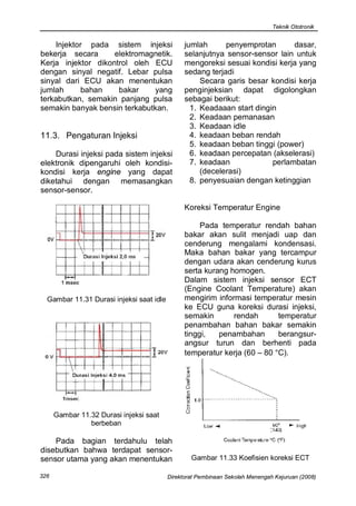 Teknik Ototronik


    Injektor pada sistem injeksi                jumlah      penyemprotan       dasar,
bekerja secara      elektromagnetik.            selanjutnya sensor-sensor lain untuk
Kerja injektor dikontrol oleh ECU               mengoreksi sesuai kondisi kerja yang
dengan sinyal negatif. Lebar pulsa              sedang terjadi
sinyal dari ECU akan menentukan                      Secara garis besar kondisi kerja
jumlah      bahan    bakar    yang              penginjeksian dapat digolongkan
terkabutkan, semakin panjang pulsa              sebagai berikut:
semakin banyak bensin terkabutkan.                1. Keadaaan start dingin
                                                  2. Keadaan pemanasan
                                                  3. Keadaan idle
11.3. Pengaturan Injeksi                          4. keadaan beban rendah
                                                  5. keadaan beban tinggi (power)
    Durasi injeksi pada sistem injeksi            6. keadaan percepatan (akselerasi)
elektronik dipengaruhi oleh kondisi-              7. keadaan             perlambatan
kondisi kerja engine yang dapat                      (decelerasi)
diketahui dengan memasangkan                      8. penyesuaian dengan ketinggian
sensor-sensor.

                                                Koreksi Temperatur Engine

                                                     Pada temperatur rendah bahan
                                                bakar akan sulit menjadi uap dan
                                                cenderung mengalami kondensasi.
                                                Maka bahan bakar yang tercampur
                                                dengan udara akan cenderung kurus
                                                serta kurang homogen.
                                                Dalam sistem injeksi sensor ECT
                                                (Engine Coolant Temperature) akan
  Gambar 11.31 Durasi injeksi saat idle         mengirim informasi temperatur mesin
                                                ke ECU guna koreksi durasi injeksi,
                                                semakin       rendah       temperatur
                                                penambahan bahan bakar semakin
                                                tinggi,   penambahan       berangsur-
                                                angsur turun dan berhenti pada
                                                temperatur kerja (60 – 80 °C).




      Gambar 11.32 Durasi injeksi saat
                berbeban

    Pada bagian terdahulu telah
disebutkan bahwa terdapat sensor-
sensor utama yang akan menentukan                 Gambar 11.33 Koefisien koreksi ECT

326                                       Direktorat Pembinaan Sekolah Menengah Kejuruan (2008)
 