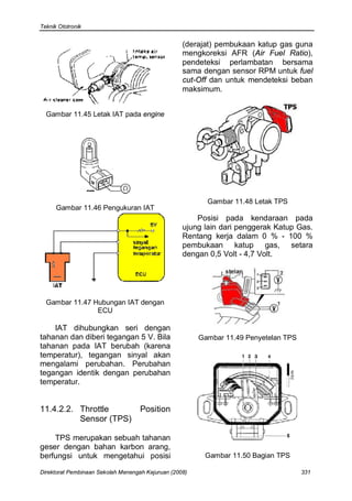Teknik Ototronik


                                                   (derajat) pembukaan katup gas guna
                                                   mengkoreksi AFR (Air Fuel Ratio),
                                                   pendeteksi perlambatan bersama
                                                   sama dengan sensor RPM untuk fuel
                                                   cut-Off dan untuk mendeteksi beban
                                                   maksimum.


  Gambar 11.45 Letak IAT pada engine




                                                          Gambar 11.48 Letak TPS
      Gambar 11.46 Pengukuran IAT
                                                       Posisi pada kendaraan pada
                                                   ujung lain dari penggerak Katup Gas.
                                                   Rentang kerja dalam 0 % - 100 %
                                                   pembukaan katup gas, setara
                                                   dengan 0,5 Volt - 4,7 Volt.




  Gambar 11.47 Hubungan IAT dengan
                ECU

    IAT dihubungkan seri dengan
tahanan dan diberi tegangan 5 V. Bila                   Gambar 11.49 Penyetelan TPS
tahanan pada IAT berubah (karena
temperatur), tegangan sinyal akan
mengalami perubahan. Perubahan
tegangan identik dengan perubahan
temperatur.


11.4.2.2. Throttle                  Position
          Sensor (TPS)

    TPS merupakan sebuah tahanan
geser dengan bahan karbon arang,
berfungsi untuk mengetahui posisi                        Gambar 11.50 Bagian TPS

Direktorat Pembinaan Sekolah Menengah Kejuruan (2008)                                 331
 