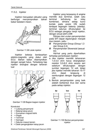 Teknik Ototronik


11.5.2. Injektor
                                                       Injektor yang terpasang di engine
    Injektor merupakan aktuator yang              memiliki dua terminal, salah satu
berfungsi menyemprotkan bahan                     terminal      terhubung      ke    relay
bakar kedalam mesin.                              kombinasi, dimana setiap kunci
                                                  kontak pada posisi ON sudah
                                                  terdapat tegangan bateray (stanby),
                                                  terminal satunya dihubungkan ke
                                                  ECU sebagai pengatur kerja injektor,
                                                  dengan sinyal aktif LOW.
                                                       Ditinjau dari urutan penyemprotan
                                                  pada EFI dapat digolongkan menjadi
                                                  dua macam, yaitu :
                                                  Ø Penyemprotan Group (Group 1,3
                                                       dan Group 2,4)
                                                  Ø Penyemprotan Skwensial (sesuai
        Gambar 11.98 Letak injektor                    IO)
                                                       Hal-hal yang perlu diperhatikan
     Injektor bekerja berdasarkan
                                                  terhadap pemeriksaan injektor:
elektro-magnetis yang diatur oleh
                                                  a. Jika injektor memiliki tahananan
ECU. Bahan bakar disemprotkan
                                                     1,0-3,0 ohm harus dirangkaikan
dengan sangat halus. Terkadang tiap
                                                     resistor 5,0-8,0 ohm secara seri
injektor dirangkai dengan tahanan
                                                     sebelum dihubungkan dengan
luar
                                                     sumber tegangan 12 volt, tetapi
                                                     jika injektor memiliki tahanan 15-17
                                                     ohm        dapat     langsung      di
                                                     sambungkan dengan tegangan 12
                                                     volt.
                                                  b. Bentuk penyemprotan yang baik
                                                     adalah berbentuk tirus dan sama
                                                     pada setiap injektor.




  Gambar 11.99 Bagian-bagian injektor

Konstruksi
1 = Lubang penyemprot
2 = Batang katup jarum
3 = Kumparan magnet listrik
4 = Pegas
5 = Terminal
6 = Saringan                                        Gambar 11.100 Bentuk penyemprotan
7 = Saluran masuk bensin                                         injektor
X = Celah pengangkatan katup jarum

Direktorat Pembinaan Sekolah Menengah Kejuruan (2008)                                 347
 