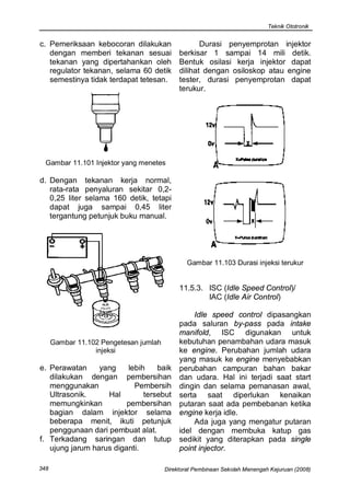 Teknik Ototronik


c. Pemeriksaan kebocoran dilakukan                  Durasi penyemprotan injektor
   dengan memberi tekanan sesuai             berkisar 1 sampai 14 mili detik.
   tekanan yang dipertahankan oleh           Bentuk osilasi kerja injektor dapat
   regulator tekanan, selama 60 detik        dilihat dengan osiloskop atau engine
   semestinya tidak terdapat tetesan.        tester, durasi penyemprotan dapat
                                             terukur.




  Gambar 11.101 Injektor yang menetes

d. Dengan tekanan kerja normal,
   rata-rata penyaluran sekitar 0,2-
   0,25 liter selama 160 detik, tetapi
   dapat juga sampai 0,45 liter
   tergantung petunjuk buku manual.




                                                Gambar 11.103 Durasi injeksi terukur


                                             11.5.3. ISC (Idle Speed Control)/
                                                     IAC (Idle Air Control)

                                                 Idle speed control dipasangkan
                                             pada saluran by-pass pada intake
                                             manifold, ISC digunakan untuk
      Gambar 11.102 Pengetesan jumlah        kebutuhan penambahan udara masuk
                  injeksi                    ke engine. Perubahan jumlah udara
                                             yang masuk ke engine menyebabkan
e. Perawatan     yang    lebih    baik       perubahan campuran bahan bakar
   dilakukan dengan pembersihan              dan udara. Hal ini terjadi saat start
   menggunakan             Pembersih         dingin dan selama pemanasan awal,
   Ultrasonik.     Hal        tersebut       serta saat diperlukan kenaikan
   memungkinkan          pembersihan         putaran saat ada pembebanan ketika
   bagian dalam injektor selama              engine kerja idle.
   beberapa menit, ikuti petunjuk                Ada juga yang mengatur putaran
   penggunaan dari pembuat alat.             idel dengan membuka katup gas
f. Terkadang saringan dan tutup              sedikit yang diterapkan pada single
   ujung jarum harus diganti.                point injector.

348                                     Direktorat Pembinaan Sekolah Menengah Kejuruan (2008)
 
