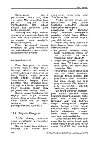 Teknik Ototronik



      Kemungkinan             adanya     menunjukkan rambu-rambu untuk
permasalahan sensor yang tidak           Trouble shooting.
menyalakan MIL menunjukkan tetap              Trouble shooting dimulai dari
perlunya         diagnosa       untuk    gejala/kondisi        yang       dialami
membandingkan          data   terbaca    kendaraan, selanjutnya dianalisa
dengan data semestinya pada              kemungkinan-kemungkinan
kondisi pengukuran.                      penyebabnya,        dan     dilanjutkan
      Sekarang telah banyak Scantool     dengan memeriksa kemungkinan
dipasaran yang dapat membantu kita       penyebab kondisi diatas. Catatan
untuk lebih cepat menentukan letak       diperlukan untuk semua langkah
permasalahan        serta   membantu     yang telah dilakukan.
kebutuhan diagnosa.                           Hal-hal yang harus diperhatikan
      Pada buku manual beberapa          ketika bekerja dengan sistem yang
kendaraan ada yang menjelaskan           elektronis adalah:
cara mengakses kode permasalahan         • Penggunaan multimeter analog
jika tidak memiliki Scantool.               dapat menimbulkan induksi diri
                                            dari     kumparan     dan      dapat
                                            merusakkan bagian ECU/ECM.
Aktuator-aktuator lain                   • Jangan menggunakan lampu tes
                                            yang bukan LED, karena tahanan
     Pada kebanyakan kendaraan              terlalu rendah, jika teledor dapat
sekarang masih dilengkapi dengan            merusakkan ECU.
beberapa aktuator lain, misalnya         • Pemahaman tentang logika kerja
untuk kebutuhan perbaikan emisi gas         dan data teknis diperlukan,
buang dilengkapi dengan: pemanas            sehingga dengan diketahui data
sensor lambda, solenoid EGR,                yang terukur dapat menentukan
Selenoid/motor    Pengatur      Katup       apa sesuai dengan data kerja
Elektronik, Katup Pernafasan Tanki,         yang semestinya. Oleh karena itu
dan juga untuk efisiensi pendinginan        perlu dicari/diketahui data-data
mesin dilengkapi dengan relay               teknis yang semestinya.
pengendali motor pendingin mesin.             Bila terjadi gangguan (masalah)
     Semua aktuator tersebut prinsip     pada sistem elektronik seperti
kerjanya sama dengan aktuator-           kerusakan sensor dan aktuator (kabel
aktuator utama yang telah dijelaskan,    putus     atau     hubung      singkat).
hanya kondisi apa dan kapan              Kendaraan akan tetap berfungsi
semuanya         diatur        dalam     dengan       menggunakan       program
pemrograman yang ada di ECU.             darurat. Dengan program darurat
                                         kendaraan dapat berjalan dengan
                                         kondisi     bahan-bakar     cenderung
11.6. Diagnosa Gangguan                  boros,     karena    kondisi     sensor
                                         sesungguhnya tidak diketahui.
    Trouble shooting merupakan                Lampu indikator kerusakan akan
upaya penyelesaian permasalahan          nyala jika kerusakan terjadi pada
pada kendaraan.                          sensor dengan sinyal yang masuk
    Banyak langkah dapat dilakukan,      menuju ECU/ECM diluar data kerja
biasanya   buku    manual     telah
354                                Direktorat Pembinaan Sekolah Menengah Kejuruan (2008)
 