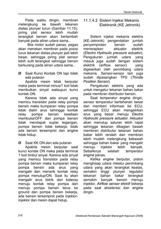 Teknik Ototronik


     Pada waktu dingin, membran            11.1.4.2 Sistem Injeksi Mekanis
melengkung ke bawah tekanan                         Elektronik (KE Jetronik)
diatas plunyer turun (Gambar 11.15),
piring plat sensor lebih mudah
terangkat bensin akan bertambah                 Sistem injeksi mekanis elektris
banyak pada aliran udara sama..            (KE-Jetronik) pengendalian jumlah
      Bila motor sudah panas, pegas        penyemprotan         bensin       sudah
akan menekan membran pada posisi           menerapkan           aktuator elektrik
lurus tekanan diatas plunyer jadi lebih    (Electro Hydroulic pressure actuator).
besar, sehingga piring plat sensor         Pengukuran jumlah udara yang
lebih sulit terangkat sehingga bensin      masuk juga sudah dengan sistem
berkurang pada aliran udara sama..         elektrik (airflow sensor)          yang
                                           digeserkan oleh penimbang udara
Ø    Saat Kunci Kontak ON tapi tidak       mekanis. Sensor-sensor lain juga
     ada putaran                           sudah dipasangkan TPS (Throtle
     Apabila mesin tidak berputar          Position Sensor).
maka pada terminal minus/1 koil tidak           Pengaturan elektris yang ada
menibulkan sinyal walaupun kunci           untuk mengatur tekanan bahan bakar
kontak ON.                                 pada membran distributor bensin.
     Karena tidak ada sinyal yang               Saat temperatur engine dingin,
memicu transistor pada relay pompa         sensor temperatur bertahanan besar
bensin maka kumparan relay pompa           dan memberi informasi ke ECU,
tidak dialiri arus sehingga kontak         sehingga ECU akan mengalirkan
relay    pompa    bensin   keadaan         arus yang besar menuju Electro
membuka/OFF dan pompa bensin               Hydroulic pressure actuator. Aktuator
tidak mendapat suplai tegangan,            akan menutup saluran lebih rapat
pompa bensin tidak bekarja, tidak          sehingga tekanan dibagian bawah
ada bensin tersemprot dan engine           membran distributor tekanan bahan
tidak hidup.                               bakar lebih rendah dan membran
                                           lebih mudah melengkung kebawah
Ø    Saat KK ON dan ada putaran            sehingga bahan bakar yang mengalir
     Apabila mesin berputar saat           menuju      injektor   lebih    banyak.
kunci kontak ON maka pada terminal         Sebaliknya       setelah     temperatur
1 koil timbul sinyal. Karena ada sinyal    engine panas.
yang memicu transistor pada relay               Ketika engine berputar, piston
pompa bensin maka kumparan relay           menghisap udara melalui penimbang
pompa bensin ada arus yang                 udara yang akan terangkat keatas,
mengalir dan menarik kontak relay          semakin tinggi plunyer regulator
pompa menutup/ON. Saat itu akan            tekanan bahan bakar terangkat
mengalir arus listrik dari bateray         semakin banyak bensin menuju
menuju kontak relay pompa dan              injektor. Airflow sensor efektif bekerja
menuju pompa bensin terus ke               pada saat akselerasi dan engine
ground dan pompa bensin bekarja,           dingin.
ada bensin tersemprot pada injektor-
injektor dan mesin dapat hidup.



318                                  Direktorat Pembinaan Sekolah Menengah Kejuruan (2008)
 