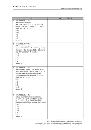 LATIH UN Prog. IPA Edisi 2011
http://www.soalmatematik.com

SOAL
1. UN 2011 PAKET 12
Diketahui suku banyak
P(x) = 2x4 + ax3 – 3x2 + 5x + b. Jika P(x)
dibagi (x – 1) sisa 11, dibagi (x + 1) sisa – 1,
maka nilai (2a + b) = …
a. 13
b. 10
c. 8
d. 7
e. 6
Jawab : c

PENYELESAIAN

2. UN 2011 PAKET 46
Diketahui suku banyak
f(x) = ax3 + 2x2 + bx + 5, a ≠ 0 dibagi oleh (x +
1) sisanya 4 dan dibagi oleh (2x – 1) sisanya
juga 4. Nilai dari a + 2b adalah …
a. –8
b. –2
c. 2
d. 3
e. 8
Jawab : b
3. UN 2011 PAKET 12
Diketahui (x – 2) dan (x – 1) adalah factor–
faktor suku banyak P(x) = x3 + ax2 –13x + b.
Jika akar–akar persamaan suku banyak
tersebut adalah x1, x2, x3, untuk x1> x2> x3
maka nilai x1 – x2 – x3 = …
a. 8
b. 6
c. 3
d. 2
e. –4
Jawab : d
4. UN 2011 PAKET 46
Faktor–faktor persamaan suku banyak
x3 + px2 – 3x + q = 0 adalah (x + 2) dan
(x – 3). Jika x1, x2, x3 adalah akar–akar
persamaan suku banyak tersebut, maka nilai x1
+ x2 + x3 = ….
a. –7
b. –5
c. –4
d. 4
e. 7
Jawab : d

119 Kemampuan mengerjakan soal akan terus
meningkat jika terus berlatih mengerjakan ulang soal yang lalu

 