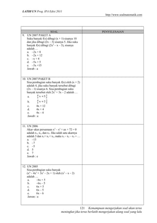 LATIH UN Prog. IPA Edisi 2011
http://www.soalmatematik.com

SOAL
9. UN 2007 PAKET A
Suku banyak f(x) dibagi (x + 1) sisanya 10
dan jika dibagi (2x – 3) sisanya 5. Jika suku
banyak f(x) dibagi (2x2 – x – 3), sisanya
adalah …
a. –2x + 8
b. –2x + 12
c. –x + 4
d. –5x + 5
e. –5x +15
Jawab : a

PENYELESAIAN

10. UN 2007 PAKET B
Sisa pembagian suku banyak f(x) oleh (x + 2)
adalah 4, jika suku banyak tersebut dibagi
(2x – 1) sisanya 6. Sisa pembagian suku
banyak tersebut oleh 2x2 + 3x – 2 adalah …
4 x +5 3
a.
5
5
4 x +2 2
b.
5
5
c.
4x + 12
d.
4x + 4
e.
4x – 4
Jawab : a

11. UN 2006
Akar–akar persamaan x3 – x2 + ax + 72 = 0
adalah x1, x2, dan x3. Jika salah satu akarnya
adalah 3 dan x1< x2 < x3, maka x1 – x2 – x3 = …
a. –13
b. –7
c. –5
d. 5
e. 7
Jawab : e
12. UN 2005
Sisa pembagian suku banyak
(x4 – 4x3 + 3x2 – 2x + 1) oleh (x2 – x – 2)
adalah …
a.
–6x + 5
b.
–6x – 5
c.
6x + 5
d.
6x – 5
e.
6x – 6
Jawan : a

121 Kemampuan mengerjakan soal akan terus
meningkat jika terus berlatih mengerjakan ulang soal yang lalu

 