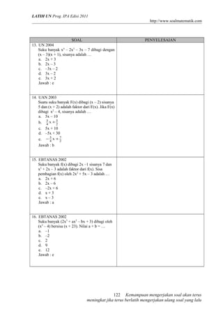 LATIH UN Prog. IPA Edisi 2011
http://www.soalmatematik.com

SOAL
13. UN 2004
Suku banyak x4 – 2x3 – 3x – 7 dibagi dengan
(x – 3)(x + 1), sisanya adalah …
a. 2x + 3
b. 2x – 3
c. –3x – 2
d. 3x – 2
e. 3x + 2
Jawab : e

PENYELESAIAN

14. UAN 2003
Suatu suku banyak F(x) dibagi (x – 2) sisanya
5 dan (x + 2) adalah faktor dari F(x). Jika F(x)
dibagi x2 – 4, sisanya adalah …
a. 5x – 10
5
5
b. 4 x + 2
c. 5x + 10
d. –5x + 30
e. − 5 x + 7
4
2
Jawab : b
15. EBTANAS 2002
Suku banyak f(x) dibagi 2x –1 sisanya 7 dan
x2 + 2x – 3 adalah faktor dari f(x). Sisa
pembagian f(x) oleh 2x2 + 5x – 3 adalah …
a. 2x + 6
b. 2x – 6
c. –2x + 6
d. x + 3
e. x – 3
Jawab : a
16. EBTANAS 2002
Suku banyak (2x3 + ax2 – bx + 3) dibagi oleh
(x2 – 4) bersisa (x + 23). Nilai a + b = …
a. –1
b. –2
c. 2
d. 9
e. 12
Jawab : e

122 Kemampuan mengerjakan soal akan terus
meningkat jika terus berlatih mengerjakan ulang soal yang lalu

 