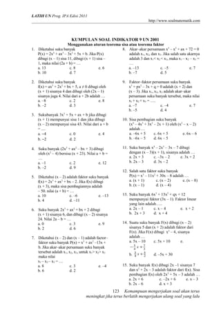 LATIH UN Prog. IPA Edisi 2011 
http://www.soalmatematik.com 
KUMPULAN SOAL INDIKATOR 9 UN 2001 
Menggunakan aturan teorema sisa atau teorema faktor 
1. Diketahui suku banyak 
P(x) = 2x4 + ax3 – 3x2 + 5x + b. Jika P(x) 
dibagi (x – 1) sisa 11, dibagi (x + 1) sisa – 
1, maka nilai (2a + b) = … 
a. 13 c. 8 e. 6 
b. 10 d. 7 
2. Diketahui suku banyak 
f(x) = ax3 + 2x2 + bx + 5, a ≠ 0 dibagi oleh 
(x + 1) sisanya 4 dan dibagi oleh (2x – 1) 
sisanya juga 4. Nilai dari a + 2b adalah … 
a. –8 c. 2 e. 8 
b. –2 d. 3 
3. Sukubanyak 3x3 + 5x + ax + b jika dibagi 
(x + 1) mempunyai sisa 1 dan jika dibagi 
(x – 2) mempunyai sisa 43. Nilai dari a + b 
= .... 
a. -4 c. 0 e. 4 
b. -2 d. 2 
4. Suku banyak (2x3 + ax2 – bx + 3) dibagi 
oleh (x2 – 4) bersisa (x + 23). Nilai a + b = 
… 
a. –1 c. 2 e. 12 
b. –2 d. 9 
5. Diketahui (x – 2) adalah faktor suku banyak 
f(x) = 2x3 + ax2 + bx – 2. Jika f(x) dibagi 
(x + 3), maka sisa pembagiannya adalah 
– 50. nilai (a + b) = … 
a. 10 c. –6 e. –13 
b. 4 d. –11 
6. Suku banyak 2x3 + ax2 + bx + 2 dibagi 
(x + 1) sisanya 6, dan dibagi (x – 2) sisanya 
24. Nilai 2a – b = … 
a. 0 c. 3 e. 9 
b. 2 d. 6 
7. Diketahui (x – 2) dan (x – 1) adalah factor– 
faktor suku banyak P(x) = x3 + ax2 –13x + 
b. Jika akar–akar persamaan suku banyak 
tersebut adalah x1, x2, x3, untuk x1> x2> x3 
maka nilai 
x1 – x2 – x3 = … 
a. 8 c. 3 e. –4 
b. 6 d. 2 
8. Akar–akar persamaan x3 – x2 + ax + 72 = 0 
adalah x1, x2, dan x3. Jika salah satu akarnya 
adalah 3 dan x1< x2 < x3, maka x1 – x2 – x3 = 
… 
a. –13 c. –5 e. 7 
b. –7 d. 5 
9. Faktor–faktor persamaan suku banyak 
x3 + px2 – 3x + q = 0 adalah (x + 2) dan 
(x – 3). Jika x1, x2, x3 adalah akar–akar 
persamaan suku banyak tersebut, maka nilai 
x1 + x2 + x3 = …. 
a. –7 c. –4 e. 7 
b. –5 d. 4 
10. Sisa pembagian suku banyak 
(x4 – 4x3 + 3x2 – 2x + 1) oleh (x2 – x – 2) 
adalah … 
a. –6x + 5 c. 6x + 5 e. 6x – 6 
b. –6x – 5 d. 6x – 5 
11. Suku banyak x4 – 2x3 – 3x – 7 dibagi 
dengan (x – 3)(x + 1), sisanya adalah … 
a. 2x + 3 c. –3x – 2 e. 3x + 2 
b. 2x – 3 d. 3x – 2 
12. Salah satu faktor suku banyak 
P(x) = x3 – 11x2 + 30x – 8 adalah … 
a. (x + 1) c. (x – 2) e. (x – 8) 
b. (x – 1) d. (x – 4) 
13. Suku banyak 6x3 + 13x2 + qx + 12 
mempunyai faktor (3x – 1). Faktor linear 
yang lain adalah….. 
a. 2x – 1 c. x – 4 e. x + 2 
b. 2x + 3 d. x + 4 
14. Suatu suku banyak F(x) dibagi (x – 2) 
sisanya 5 dan (x + 2) adalah faktor dari 
F(x). Jika F(x) dibagi x2 – 4, sisanya 
adalah … 
a. 5x – 10 c. 5x + 10 e. 
-5 x + 
7 
4 
2 
b. 4 
2 5 
5 x + d. –5x + 30 
15. Suku banyak f(x) dibagi 2x –1 sisanya 7 
dan x2 + 2x – 3 adalah faktor dari f(x). Sisa 
pembagian f(x) oleh 2x2 + 5x – 3 adalah … 
a. 2x + 6 c. –2x + 6 e. x – 3 
b. 2x – 6 d. x + 3 
Kemampuan mengerjakan soal akan terus 
123 
meningkat jika terus berlatih mengerjakan ulang soal yang lalu 
 