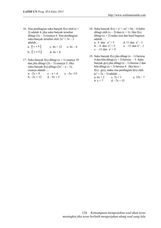 LATIH UN Prog. IPA Edisi 2011 
http://www.soalmatematik.com 
16. Sisa pembagian suku banyak f(x) oleh (x + 
2) adalah 4, jika suku banyak tersebut 
dibagi (2x – 1) sisanya 6. Sisa pembagian 
suku banyak tersebut oleh 2x2 + 3x – 2 
adalah … 
a. 3 
5 
5 2 
4 x +5 
5 c. 4x + 12 e. 4x – 4 
b. 4 x +2 5 
d. 4x + 4 
17. Suku banyak f(x) dibagi (x + 1) sisanya 10 
dan jika dibagi (2x – 3) sisanya 5. Jika 
suku banyak f(x) dibagi (2x2 – x – 3), 
sisanya adalah … 
a. –2x + 8 c. –x + 4 e. –5x +15 
b. –2x + 12 d. –5x + 5 
18. Suku banyak f(x) = x3 + ax2 + bx – 6 habis 
dibagi oleh (x – 2) dan (x + 1). Jika f(x) 
dibagi (x + 2) maka sisa dan hasil baginya 
adalah….. 
a. 4 dan x2 + 5 d. 11 dan x2 – 1 
b. – 4 dan x2 + 5 e. –11 dan x2 – 1 
c. –11 dan x2 + 5 
19. Suku banyak f(x) jika dibagi (x – 1) bersisa 
4 dan bila dibagi (x + 3) bersisa – 5. Suku 
banyak g(x) jika dibagi (x – 1) bersisa 2 dan 
bila dibagi (x + 3) bersisa 4. Jika h(x) = 
f(x) × g(x), maka sisa pembagian h(x) oleh 
(x2 + 2x – 3) adalah … 
a. 6x + 2 c. 7x + 1 e. 15x – 7 
b. x + 7 d. –7x + 15 
Kemampuan mengerjakan soal akan terus 
124 
meningkat jika terus berlatih mengerjakan ulang soal yang lalu 
