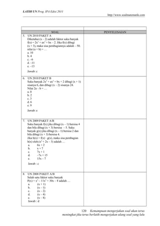 LATIH UN Prog. IPA Edisi 2011
http://www.soalmatematik.com
SOAL PENYELESAIAN
5. UN 2010 PAKET A
Diketahui (x – 2) adalah faktor suku banyak
f(x) = 2x3
+ ax2
+ bx – 2. Jika f(x) dibagi
(x + 3), maka sisa pembagiannya adalah – 50.
nilai (a + b) = …
a. 10
b. 4
c. –6
d. –11
e. –13
Jawab: c
6. UN 2010 PAKET B
Suku banyak 2x3
+ ax2
+ bx + 2 dibagi (x + 1)
sisanya 6, dan dibagi (x – 2) sisanya 24.
Nilai 2a – b = …
a. 0
b. 2
c. 3
d. 6
e. 9
Jawab: e
7. UN 2009 PAKET A/B
Suku banyak f(x) jika dibagi (x – 1) bersisa 4
dan bila dibagi (x + 3) bersisa – 5. Suku
banyak g(x) jika dibagi (x – 1) bersisa 2 dan
bila dibagi (x + 3) bersisa 4.
Jika h(x) = f(x) ⋅ g(x), maka sisa pembagian
h(x) oleh (x2
+ 2x – 3) adalah …
a. 6x + 2
b. x + 7
c. 7x + 1
d. –7x + 15
e. 15x – 7
Jawab : c
8. UN 2008 PAKET A/B
Salah satu faktor suku banyak
P(x) = x3
– 11x2
+ 30x – 8 adalah …
a. (x + 1)
b. (x – 1)
c. (x – 2)
d. (x – 4)
e. (x – 8)
Jawab : d
Kemampuan mengerjakan soal akan terus
meningkat jika terus berlatih mengerjakan ulang soal yang lalu
120
 