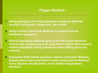 Piagam Madinah
1. Setiap golongan dari ketiga golongan penduduk Madinah
memiliki hak pribadi, keagamaan, dan politik
2. Setiap individu penduduk Madinah mendapat jaminan
kebebasan beragama
3. Seluruh penduduk Madinah yang terdiri dari kaum Muslimin,
Yahudi, dan orang-orang Arab yang belum masuk Islam sesama
mereka hendaklah saling membantu dalam bidang moril dan
material
4. Rasulullah SAW adalah pemimpin seluruh penduduk Madinah.
Segala perkara dan perselisihan besar yang terjadi di Madinah
harus diajukan kepada beliau untuk diadili sebagaimana
mestinya

 
