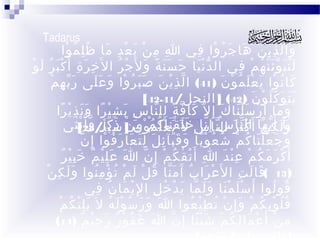‫‪Tadarus‬‬

‫وا ل ذ ي ن ها ج ر وا في ا م ن ب ع د ما ظ ل م وا‬
‫ِ ِ ْ َ ْ ِ َ ُِ ُ ْ‬
‫َ ّ ِْ َ َ َ ُ ْ ِ‬
‫ل ن ب و ئ ن ه م في ال د ن يا ح س ن ة و ل َج ر ا ل َخ ر ة أ َ كْ بَ ر لَ وْ‬
‫ُ‬
‫ِ َ ِ‬
‫َّْ َ ََ ً َ ْ ُ‬
‫ََُ َّّ ُ ْ ِ‬
‫كا ن وا ي ع ل م و ن )14( ا ل ذ ي ن ص ب ر وا و عَ لى ر ب ه مْ‬
‫َّ ِ‬
‫ّ ِْ َ ََ ُ ْ َ َ‬
‫َ ُ ْ َ َْ ُ ْ َ‬
‫ي ت و ك ل و ن )24( ] النحل/14-24[‬
‫ََ َ ُّ ْ َ‬
‫و ما أ َ ر س ل نا كَ إ ِ ل ّ كا ف ة لل نا س ب ش ي را و ن ذ ي را‬
‫ِ َ ِْ ً ََ ِْ ً‬
‫َ ّ ً ِ ّ‬
‫ْ ََْ‬
‫َ َ‬
‫يآل كي ها أَال ث ّ رسناإِسخ ل َقي َعك مو ن ] سبأ/82[ثى‬
‫و َ أَ ِ ّنّ ك َنا َ ال ُ ّ نا ِ لَ ْ َنا ْ ل ُم ْ ْ م َن ذ ك ر و أ ُ ن ٰ‬
‫َ ُ ِ ْ َ َ ٍ ّ ْ‬
‫ّ َ‬
‫َ ْ‬
‫َٰ‬
‫ّ‬
‫و ج ع ل نا ك م شُ ع و با و ق بآ ئ ل ل ت عا ر ف وا إ ِ ن‬
‫ُ ًْ َ ََ ِ َ َِ َ َ ُ ْ‬
‫َ َ ََْ ُ ْ‬
‫َ ِْ ٌ َِْ ٌ‬
‫أ َ ك ر م ك م ع ن د ا أ َ ت ق ك م إ ِ ن ا عَ ل ي م خ ب ي ر‬
‫ِ ْ ٰ ُ ْ ّ‬
‫ْ َ َ ُ ْ ِْ َ‬
‫)31 (قا ل ت ا ل َع را ب آَ م نا ق ل ل م ت ؤ م نوا و ل ك نْ‬
‫ََ ِ‬
‫ْ َ ُ َّ ُ ْ َ ْ ُ ْ ُِ‬
‫َ َ ِ‬
‫قو لوا أَ س ل م نا و ل ما ي د خ ل ا لِ ي ما ن في‬
‫ْ َ ُ ِ‬
‫َْ َْ ََ ّ َ ْ ُ ِ‬
‫ُ ُ‬
‫َِْ ُ ْ‬
‫ق ل و ب ك م و إِ ن ت ط ي عوا ا و ر س و ل هُ ل َ ي ل ت ك م‬
‫َ َ َ ُ َْ‬
‫ُُ ِْ ُ ْ َ ْ ُ ِْ ُ‬
‫م نْ أَ ع ما ل ك م ش ي ئا إِ ن ا غ ف و ر ر ح ي م )41(‬
‫َ َ ُ ْ ٌ َ ِْ ٌ‬
‫ّ‬
‫ْ َ ِ ُ ْ ًَْ‬
‫ِ‬

 