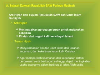 A. Sejarah Dakwah Rasulullah SAW Periode Madinah
Arti Hijrah dan Tujuan Rasulullah SAW dan Umat Islam
Berhijrah
• Arti Hijrah
 Meninggalkan perbuatan buruk untuk melakukan
kebaikan
 Pindah dari negeri kafir ke wilayah Islami
• Tujuan Hijrah
 Menyelamatkan diri dan umat Islam dari tekanan,
ancaman, dan kekerasan kaum kafir Quraisy.
 Agar memperoleh keamanan dan kebebasan dalam
berdakwah serta beribadah sehingga dapat meningkatkan
usaha-usahanya dalam berjihad di jalan Allah ta’âla

 