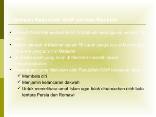 Dakwah Rasulullah SAW periode Madinah
• Dakwah Nabi Muhammad SAW di Madinah berlangsung selama 10
tahun
• Materi dakwah di Madinah selain 89 surah yang turun di Mekah juga
25 surah yang turun di Madinah
• Isi materi surah yang turun di Madinah masalah sosial
kemasyarakatan
• Peperangan yang dilakukan oleh Rasulullah SAW bertujuan untuk:
 Membela diri
 Menjamin kelancaran dakwah
 Untuk memelihara umat Islam agar tidak dihancurkan oleh bala
tentara Persia dan Romawi

 