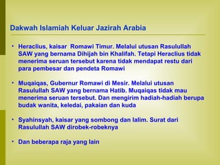 Dakwah Islamiah Keluar Jazirah Arabia
• Heraclius, kaisar Romawi Timur. Melalui utusan Rasulullah
SAW yang bernama Dihijah bin Khalifah. Tetapi Heraclius tidak
menerima seruan tersebut karena tidak mendapat restu dari
para pembesar dan pendeta Romawi
• Muqaiqas, Gubernur Romawi di Mesir. Melalui utusan
Rasulullah SAW yang bernama Hatib. Muqaiqas tidak mau
menerima seruan tersebut. Dan mengirim hadiah-hadiah berupa
budak wanita, keledai, pakaian dan kuda
• Syahinsyah, kaisar yang sombong dan lalim. Surat dari
Rasulullah SAW dirobek-robeknya
• Dan beberapa raja yang lain

 