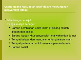 Usaha-usaha Rasulullah SAW dalam mewujudkan
masyarakat Islam:

1.Membangun masjid
Fungsi masjid sebagai:
 Sarana pembinaan umat Islam di bidang akidah,
ibadah dan akhlak
 Sarana ibadah khususnya salat lima waktu dan Jumat
 Tempat belajar dan mengajar tentang ajaran Islam
 Tempat pertemuan untuk menjalin persaudaraan
 Sarana sosial

 