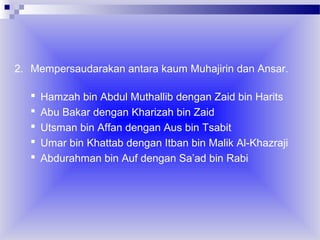 2. Mempersaudarakan antara kaum Muhajirin dan Ansar.






Hamzah bin Abdul Muthallib dengan Zaid bin Harits
Abu Bakar dengan Kharizah bin Zaid
Utsman bin Affan dengan Aus bin Tsabit
Umar bin Khattab dengan Itban bin Malik Al-Khazraji
Abdurahman bin Auf dengan Sa’ad bin Rabi

 