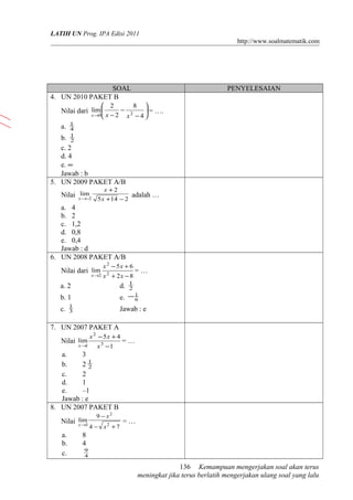 LATIH UN Prog. IPA Edisi 2011
http://www.soalmatematik.com

SOAL
4. UN 2010 PAKET B

PENYELESAIAN

8 
 2
− 2
 = ….
x →0 x − 2
x −4

Nilai dari lim 
a.

1
4
1
2

b.
c. 2
d. 4
e. ∞
Jawab : b
5. UN 2009 PAKET A/B
Nilai xlim2
→−

x +2

5 x +14 − 2

adalah …

a. 4
b. 2
c. 1,2
d. 0,8
e. 0,4
Jawab : d
6. UN 2008 PAKET A/B
Nilai dari lim

x→2

x 2 − 5x + 6
x 2 + 2x − 8

=…

1
2

a. 2

d.

b. 1

e. − 1
6

c.

1
3

Jawab : e

7. UN 2007 PAKET A
Nilai lim

x→
1

x 2 − 5x + 4
x 3 −1

=…

a.
3
b.
21
2
c.
2
d.
1
e.
–1
Jawab : e
8. UN 2007 PAKET B
lim
Nilai x→3

a.
b.
c.

9 − x2
4 − x2 + 7

=…

8
4
9
4

136 Kemampuan mengerjakan soal akan terus
meningkat jika terus berlatih mengerjakan ulang soal yang lalu

 